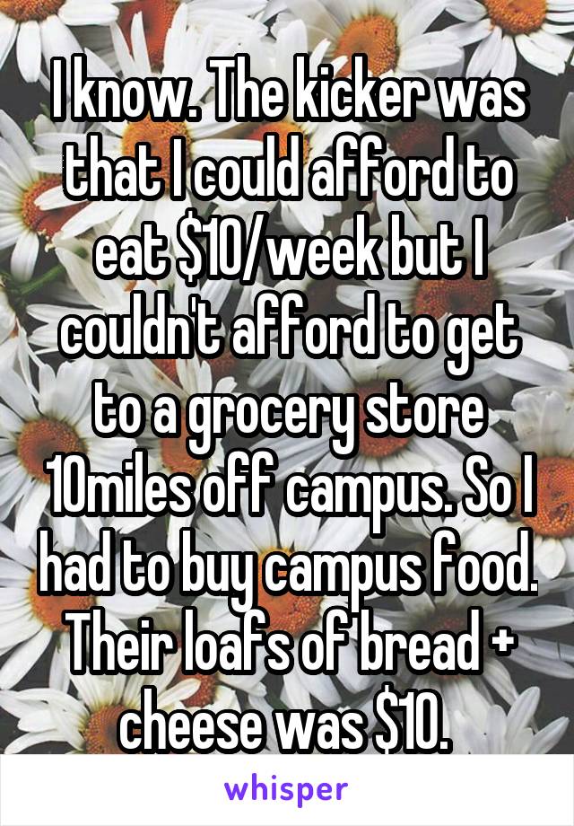 I know. The kicker was that I could afford to eat $10/week but I couldn't afford to get to a grocery store 10miles off campus. So I had to buy campus food. Their loafs of bread + cheese was $10. 