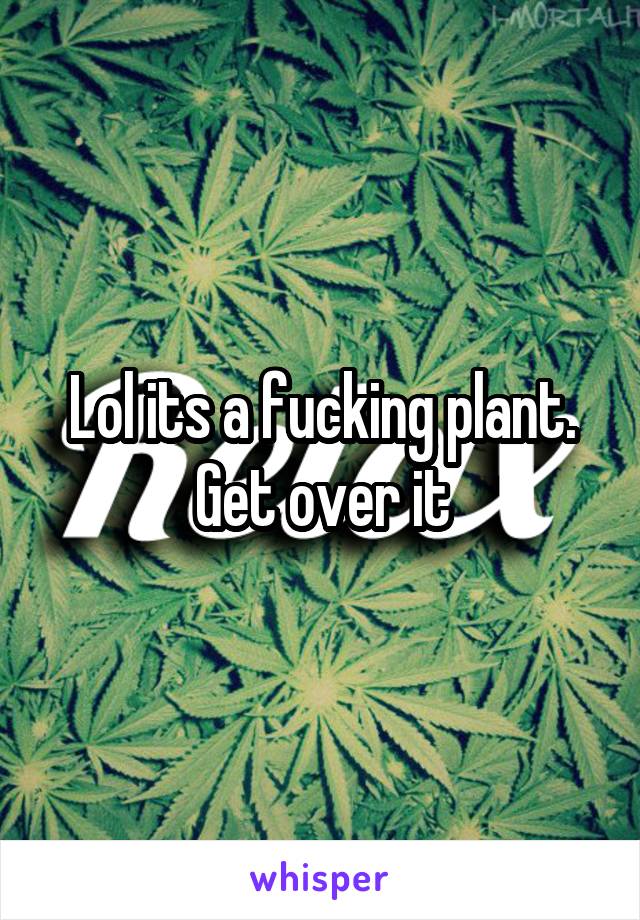 Lol its a fucking plant. Get over it