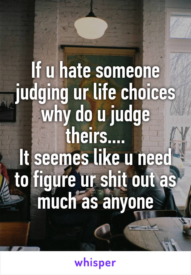 If u hate someone judging ur life choices why do u judge theirs....
It seemes like u need to figure ur shit out as much as anyone