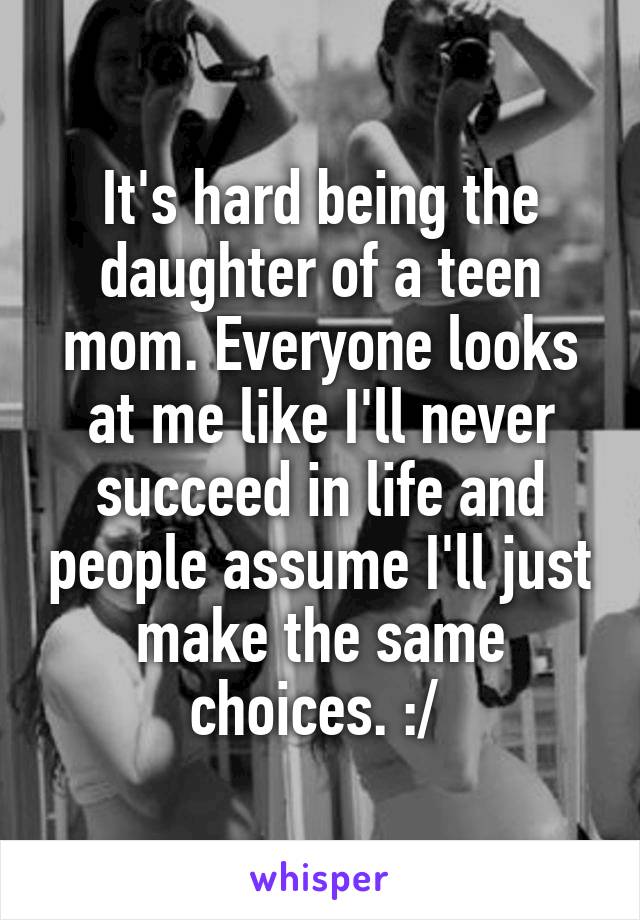 It's hard being the daughter of a teen mom. Everyone looks at me like I'll never succeed in life and people assume I'll just make the same choices. :/ 
