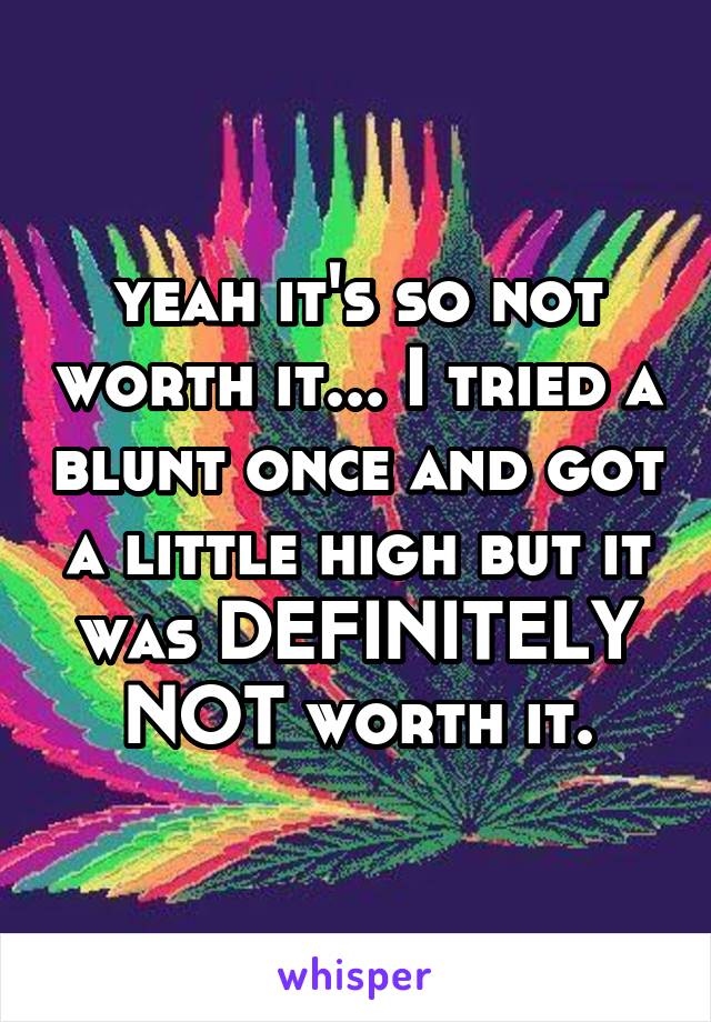 yeah it's so not worth it... I tried a blunt once and got a little high but it was DEFINITELY NOT worth it.