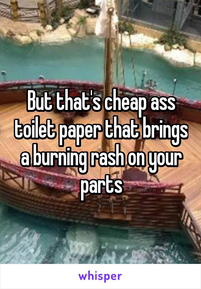 But that's cheap ass toilet paper that brings a burning rash on your parts