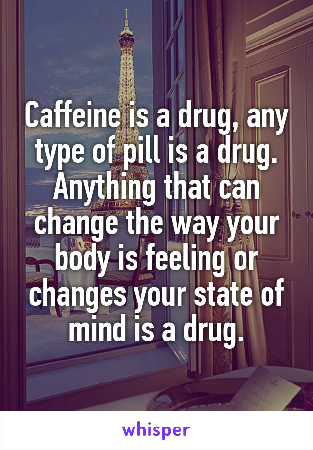 Caffeine is a drug, any type of pill is a drug. Anything that can change the way your body is feeling or changes your state of mind is a drug.