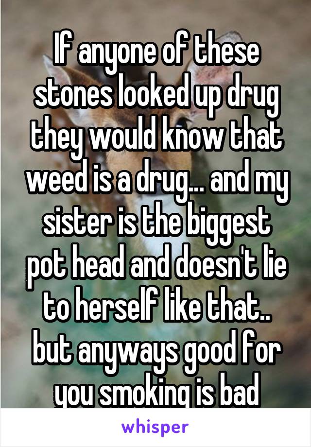 If anyone of these stones looked up drug they would know that weed is a drug... and my sister is the biggest pot head and doesn't lie to herself like that.. but anyways good for you smoking is bad