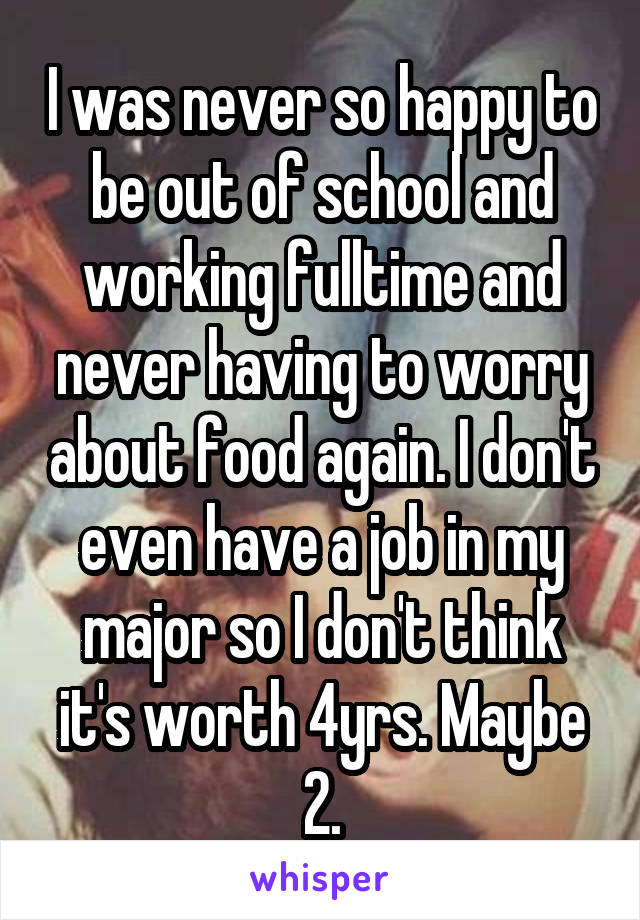 I was never so happy to be out of school and working fulltime and never having to worry about food again. I don't even have a job in my major so I don't think it's worth 4yrs. Maybe 2.