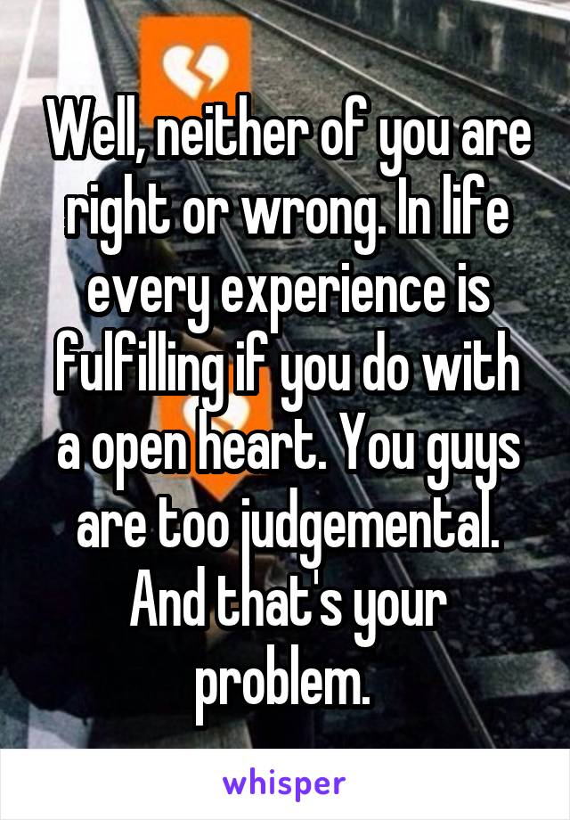 Well, neither of you are right or wrong. In life every experience is fulfilling if you do with a open heart. You guys are too judgemental. And that's your problem. 