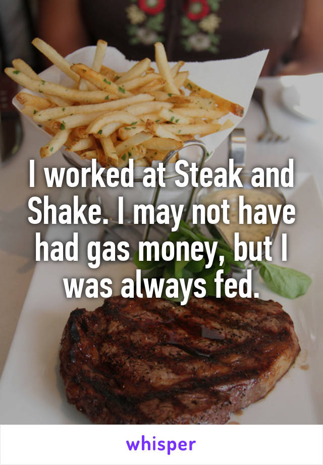 I worked at Steak and Shake. I may not have had gas money, but I was always fed.