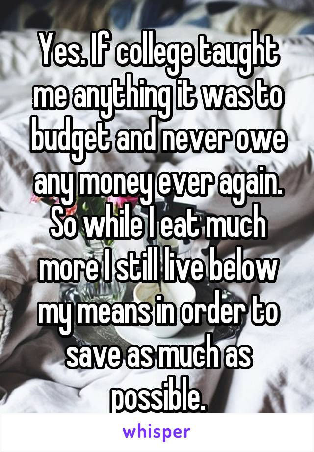 Yes. If college taught me anything it was to budget and never owe any money ever again. So while I eat much more I still live below my means in order to save as much as possible.