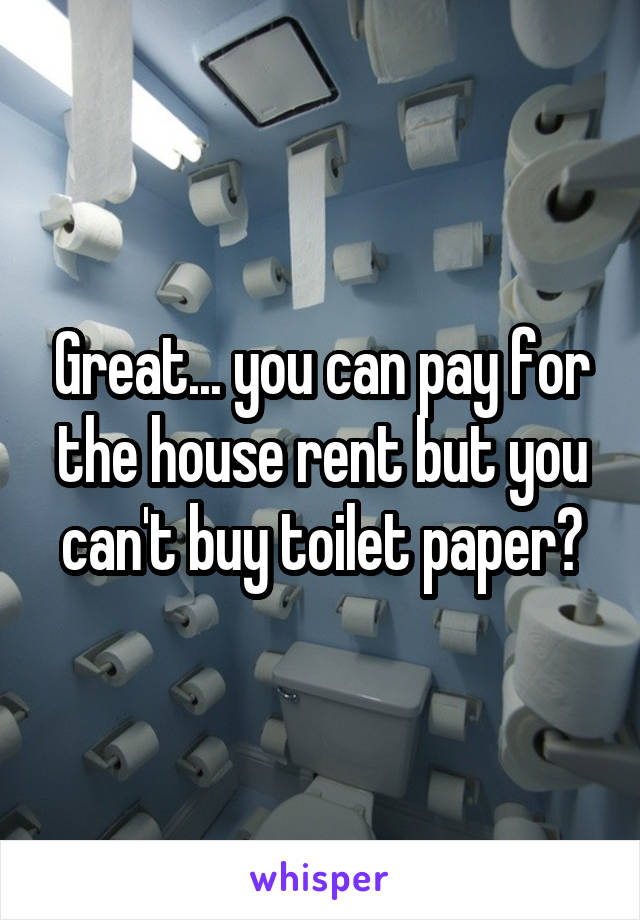 Great... you can pay for the house rent but you can't buy toilet paper?