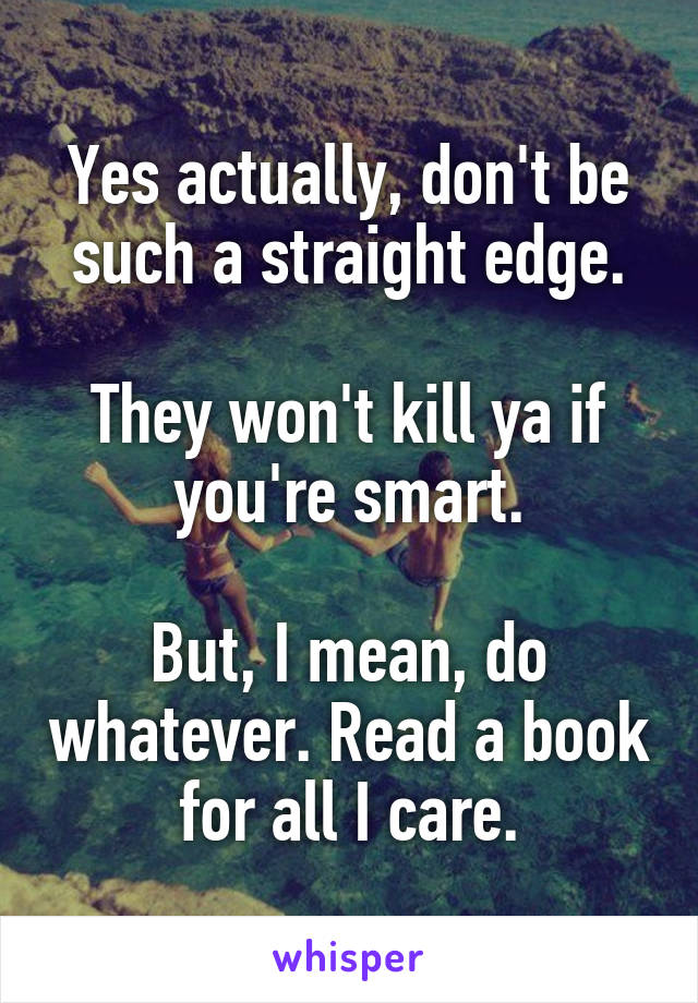 Yes actually, don't be such a straight edge.

They won't kill ya if you're smart.

But, I mean, do whatever. Read a book for all I care.