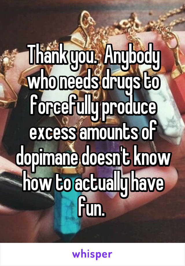 Thank you.  Anybody who needs drugs to forcefully produce excess amounts of dopimane doesn't know how to actually have fun. 