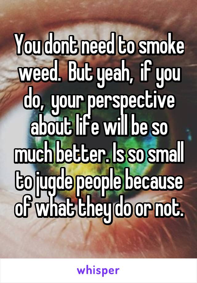 You dont need to smoke weed.  But yeah,  if you do,  your perspective about life will be so much better. Is so small to jugde people because of what they do or not. 