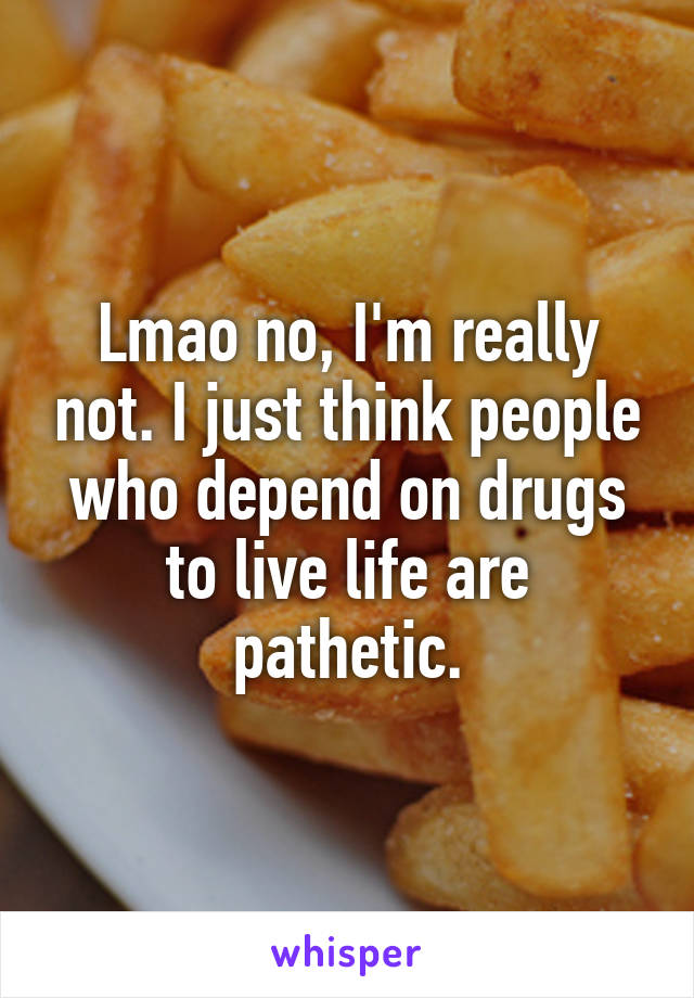 Lmao no, I'm really not. I just think people who depend on drugs to live life are pathetic.