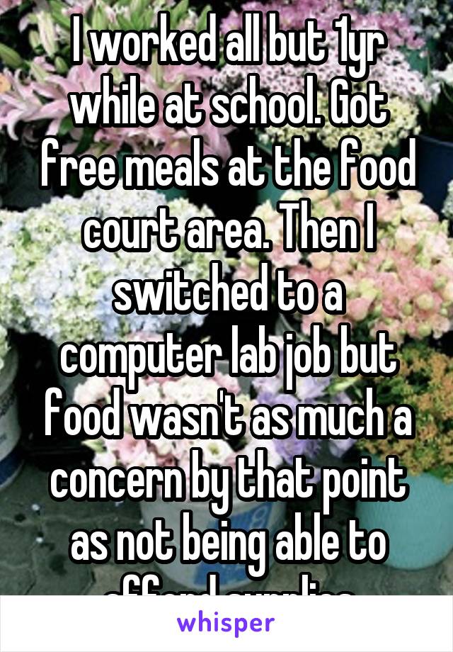 I worked all but 1yr while at school. Got free meals at the food court area. Then I switched to a computer lab job but food wasn't as much a concern by that point as not being able to afford supplies