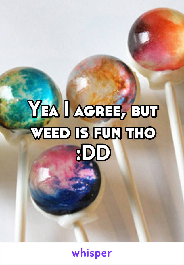 Yea I agree, but weed is fun tho :DD