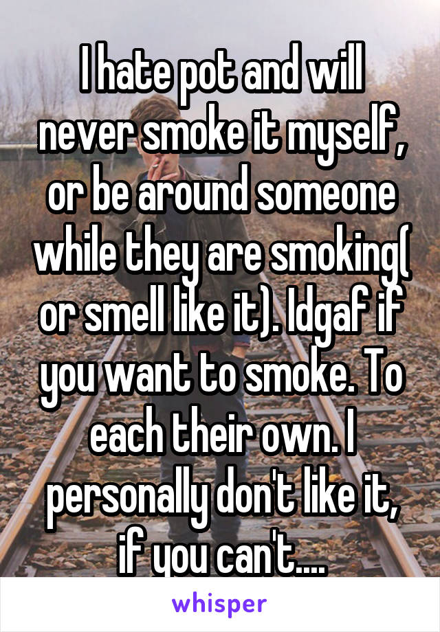 I hate pot and will never smoke it myself, or be around someone while they are smoking( or smell like it). Idgaf if you want to smoke. To each their own. I personally don't like it, if you can't....