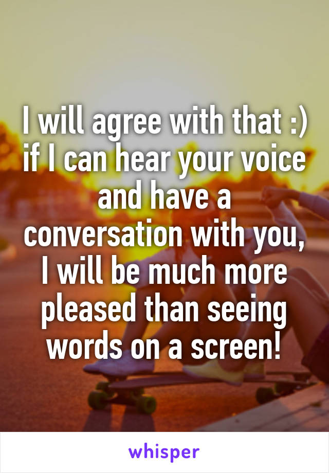 I will agree with that :) if I can hear your voice and have a conversation with you, I will be much more pleased than seeing words on a screen!