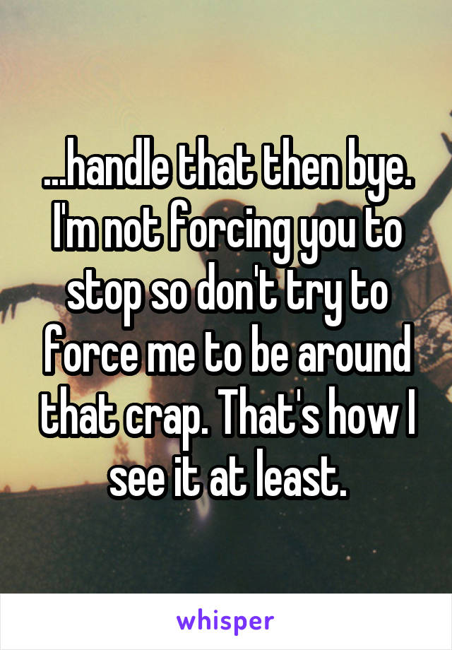 ...handle that then bye. I'm not forcing you to stop so don't try to force me to be around that crap. That's how I see it at least.