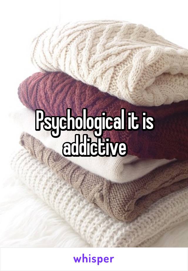 Psychological it is addictive