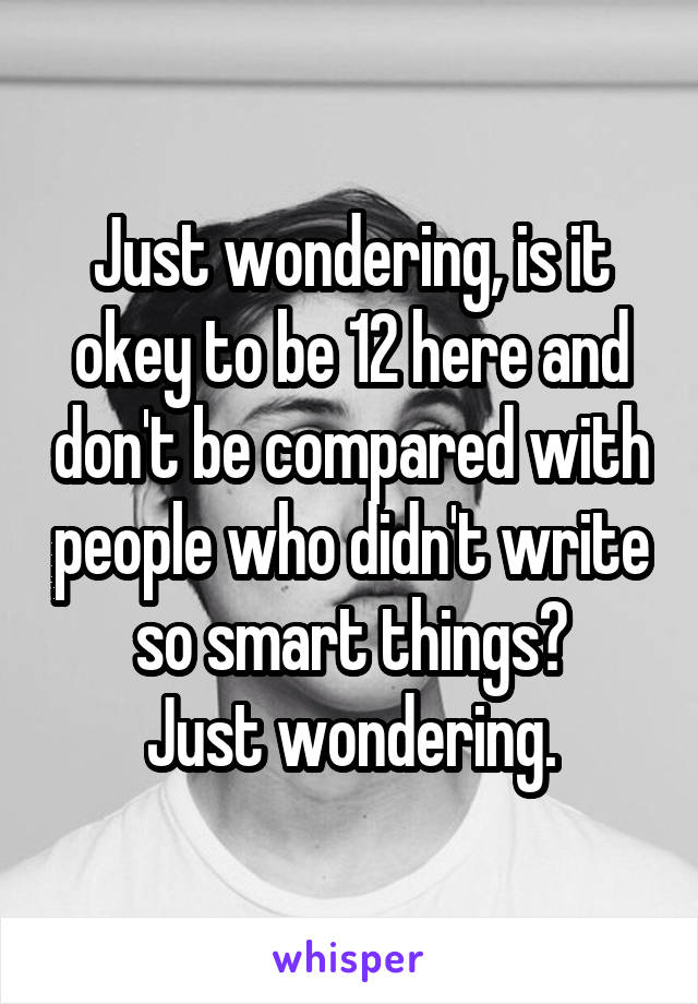 Just wondering, is it okey to be 12 here and don't be compared with people who didn't write so smart things?
Just wondering.