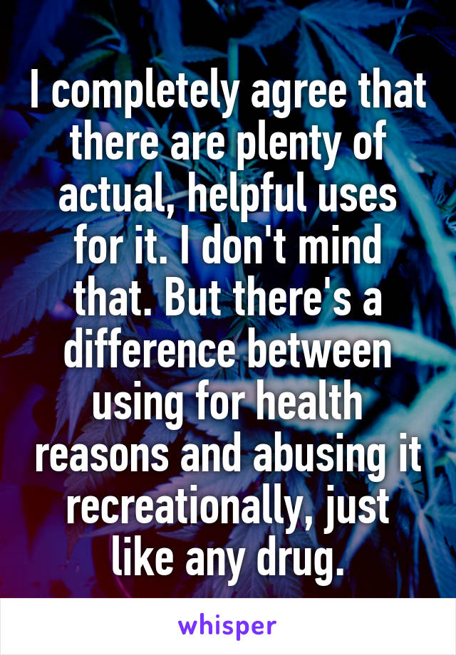 I completely agree that there are plenty of actual, helpful uses for it. I don't mind that. But there's a difference between using for health reasons and abusing it recreationally, just like any drug.