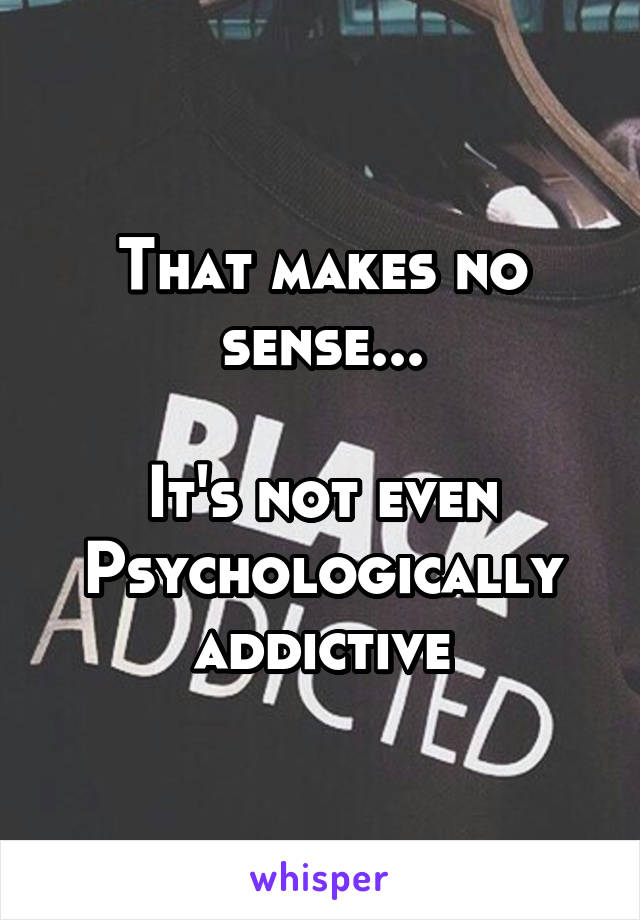 That makes no sense...

It's not even Psychologically addictive