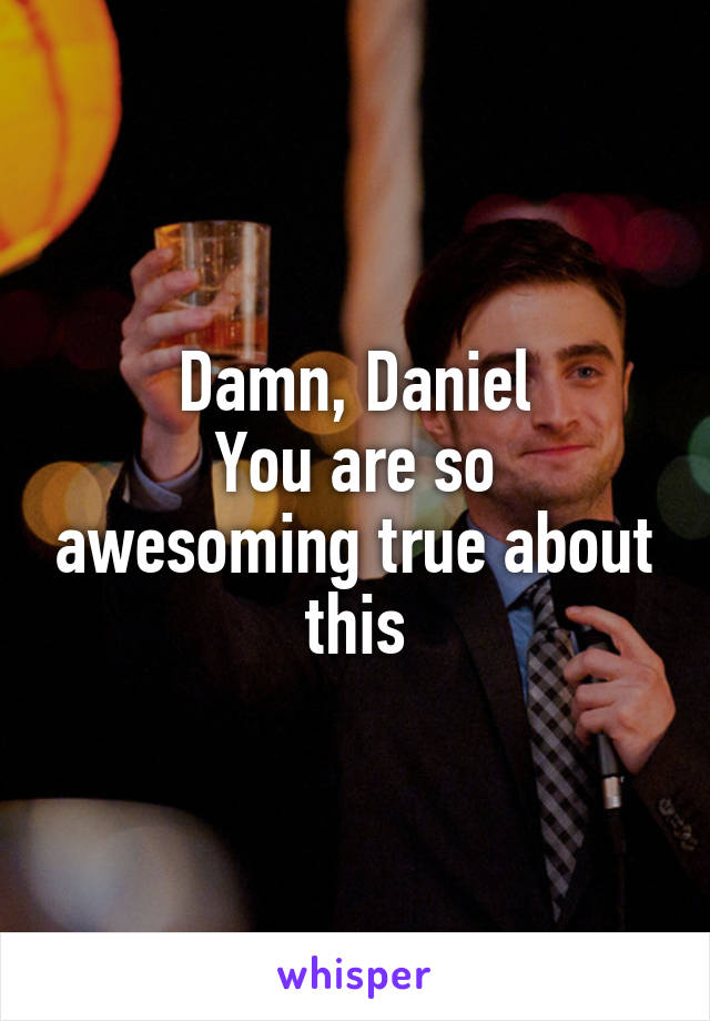 Damn, Daniel
You are so awesoming true about this