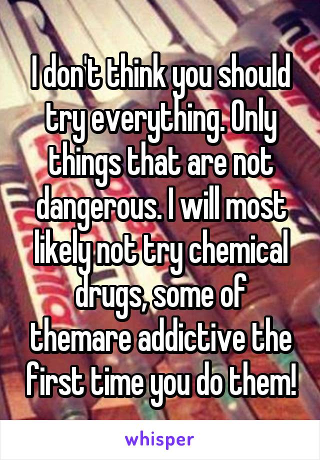 I don't think you should try everything. Only things that are not dangerous. I will most likely not try chemical drugs, some of themare addictive the first time you do them!