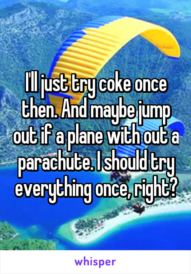 I'll just try coke once then. And maybe jump out if a plane with out a parachute. I should try everything once, right?