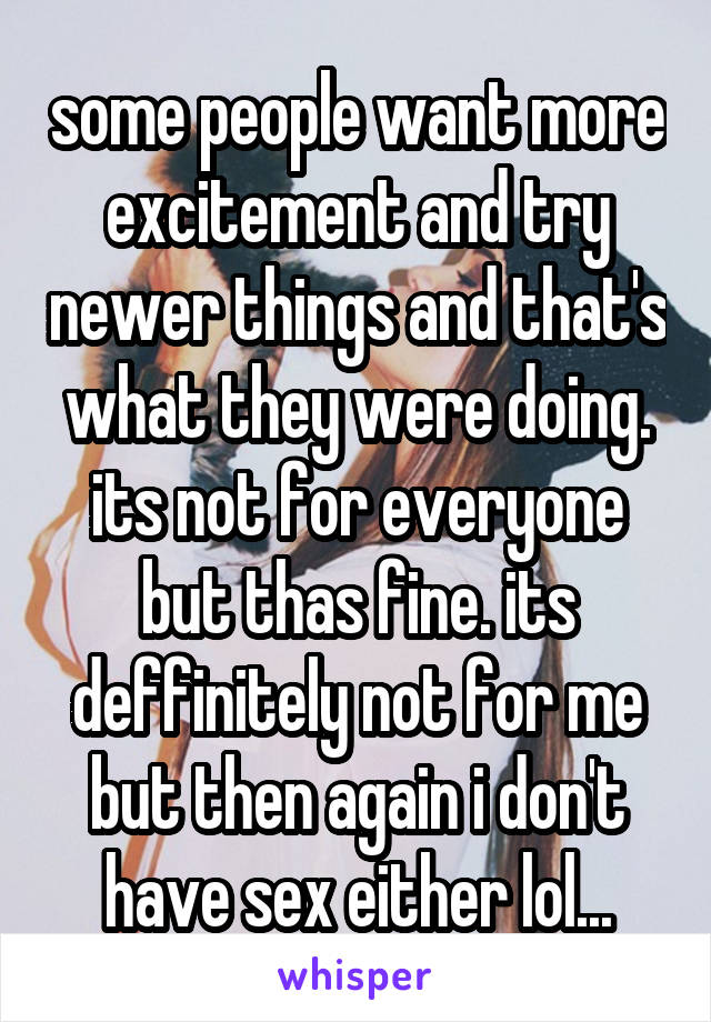 some people want more excitement and try newer things and that's what they were doing. its not for everyone but thas fine. its deffinitely not for me but then again i don't have sex either lol...