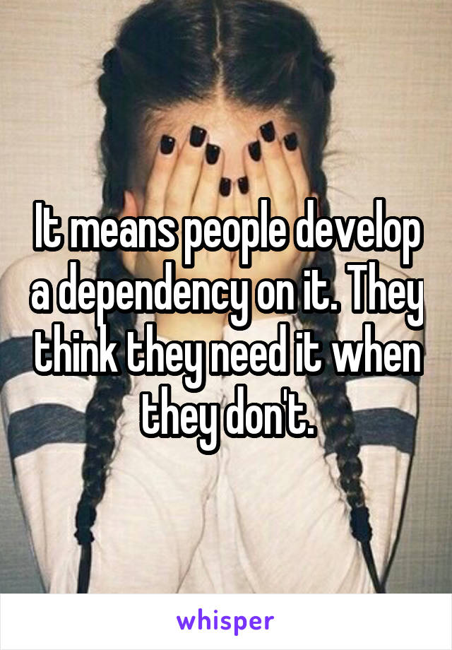 It means people develop a dependency on it. They think they need it when they don't.