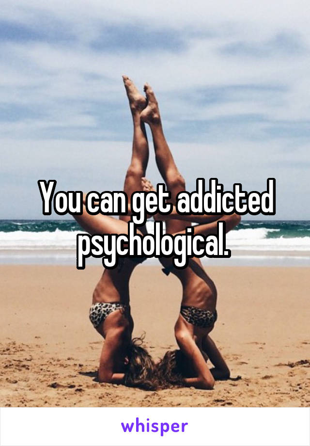 You can get addicted psychological. 