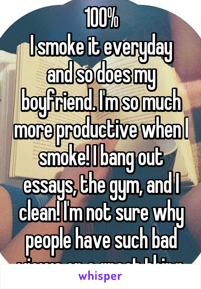 100%
I smoke it everyday and so does my boyfriend. I'm so much more productive when I smoke! I bang out essays, the gym, and I clean! I'm not sure why people have such bad views on a great thing.