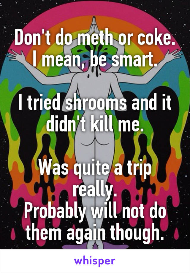 Don't do meth or coke. I mean, be smart.

I tried shrooms and it didn't kill me.

Was quite a trip really.
Probably will not do them again though.