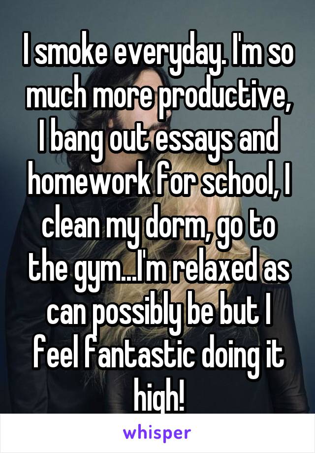 I smoke everyday. I'm so much more productive, I bang out essays and homework for school, I clean my dorm, go to the gym...I'm relaxed as can possibly be but I feel fantastic doing it high!