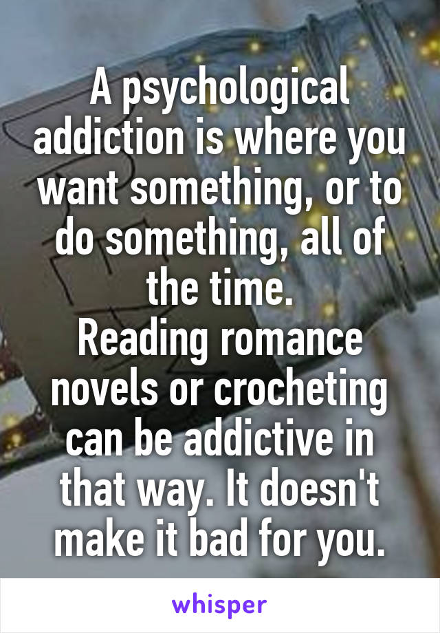 A psychological addiction is where you want something, or to do something, all of the time.
Reading romance novels or crocheting can be addictive in that way. It doesn't make it bad for you.