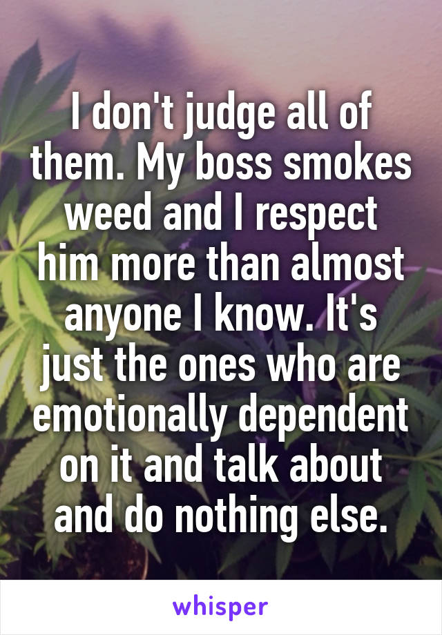 I don't judge all of them. My boss smokes weed and I respect him more than almost anyone I know. It's just the ones who are emotionally dependent on it and talk about and do nothing else.