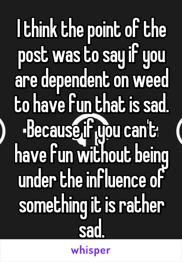 I think the point of the post was to say if you are dependent on weed to have fun that is sad. Because if you can't have fun without being under the influence of something it is rather sad.