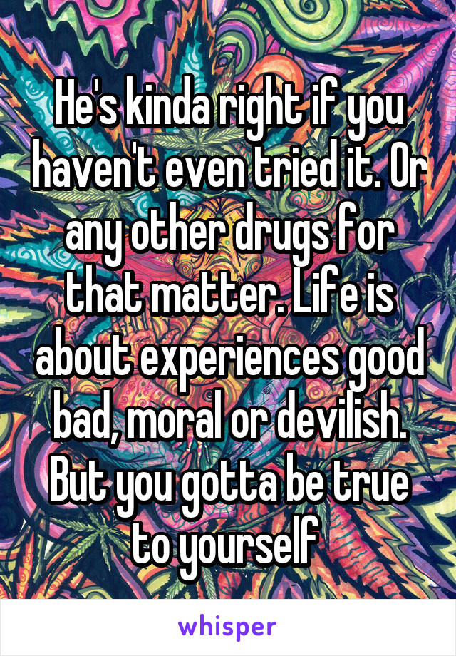 He's kinda right if you haven't even tried it. Or any other drugs for that matter. Life is about experiences good bad, moral or devilish. But you gotta be true to yourself 