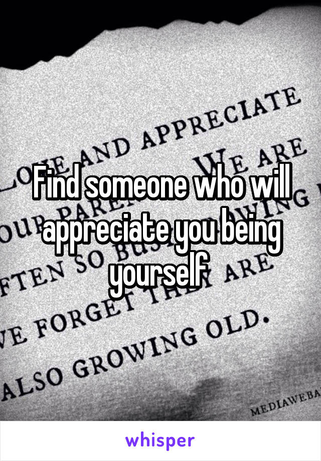 Find someone who will appreciate you being yourself 