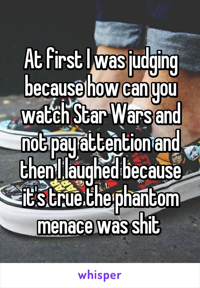 At first I was judging because how can you watch Star Wars and not pay attention and then I laughed because it's true the phantom menace was shit 