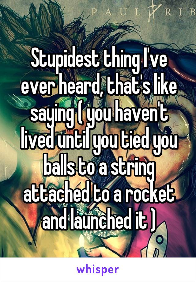 Stupidest thing I've ever heard, that's like saying ( you haven't lived until you tied you balls to a string attached to a rocket and launched it )