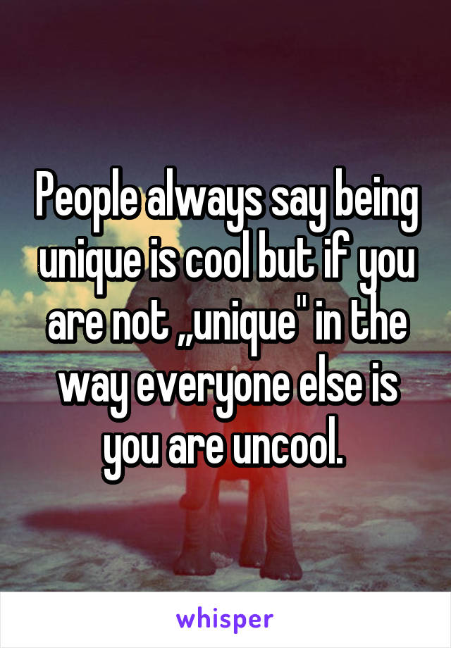 People always say being unique is cool but if you are not ,,unique" in the way everyone else is you are uncool. 