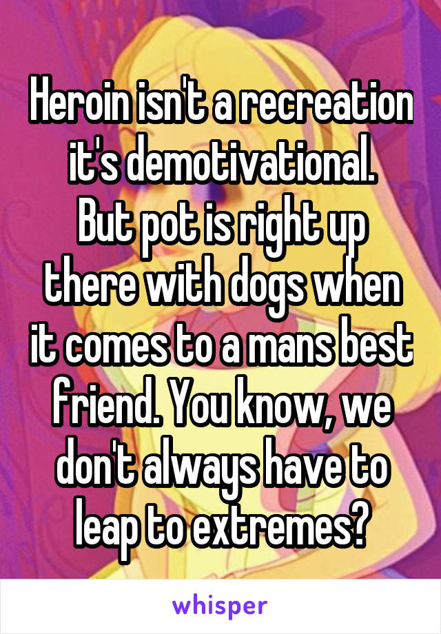 Heroin isn't a recreation it's demotivational.
But pot is right up there with dogs when it comes to a mans best friend. You know, we don't always have to leap to extremes?