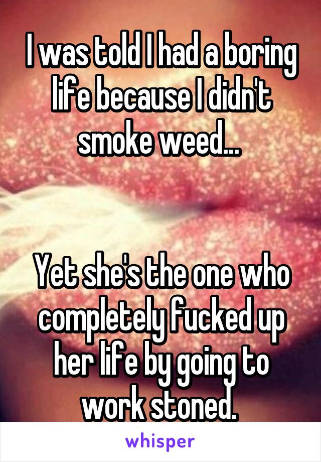 I was told I had a boring life because I didn't smoke weed... 


Yet she's the one who completely fucked up her life by going to work stoned. 