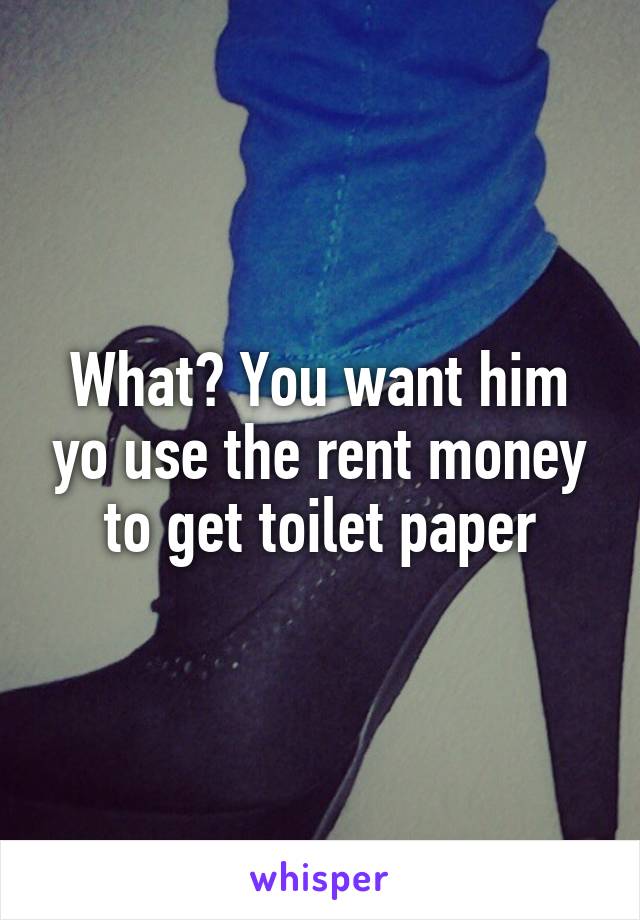 What? You want him yo use the rent money to get toilet paper