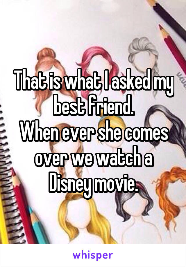 That is what I asked my best friend.
When ever she comes over we watch a Disney movie.