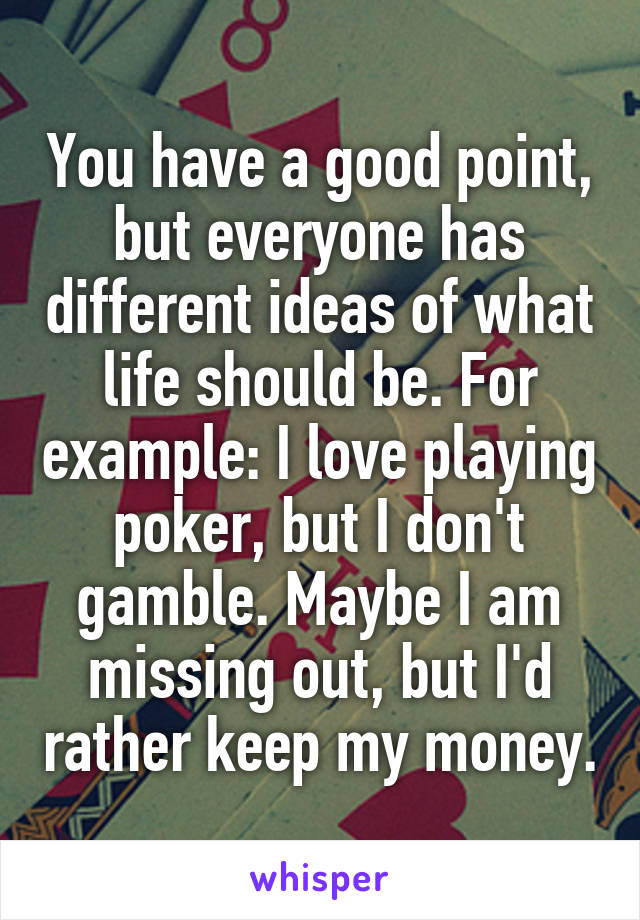 You have a good point, but everyone has different ideas of what life should be. For example: I love playing poker, but I don't gamble. Maybe I am missing out, but I'd rather keep my money.