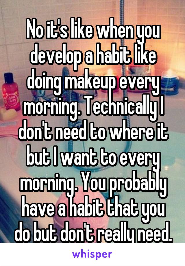 No it's like when you develop a habit like doing makeup every morning. Technically I don't need to where it but I want to every morning. You probably have a habit that you do but don't really need.