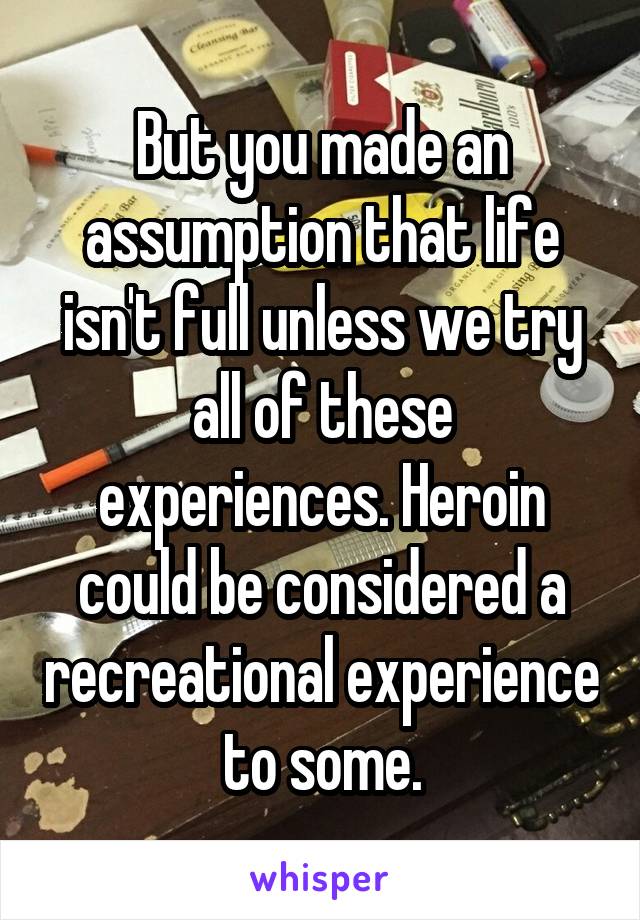 But you made an assumption that life isn't full unless we try all of these experiences. Heroin could be considered a recreational experience to some.